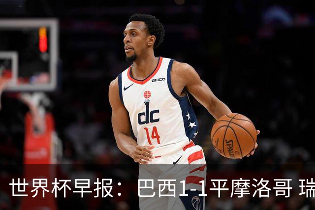 世界杯早报：巴西1-1平摩洛哥 瑞士1-1遭卡塔尔绝平